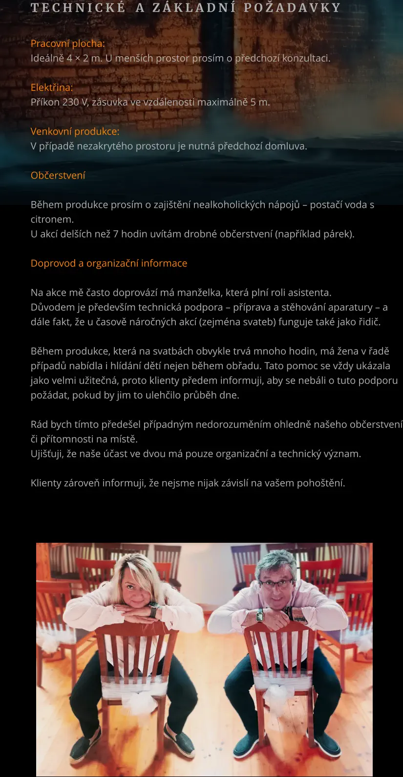 T e c h n i c k é    a   z á k l a d n í   p o ž a d a v k y       Pracovní plocha: Ideálně 4 × 2 m. U menších prostor prosím o předchozí konzultaci.  Elektřina: Příkon 230 V, zásuvka ve vzdálenosti maximálně 5 m.  Venkovní produkce: V případě nezakrytého prostoru je nutná předchozí domluva.  Občerstvení  Během produkce prosím o zajištění nealkoholických nápojů – postačí voda s citronem. U akcí delších než 7 hodin uvítám drobné občerstvení (například párek).  Doprovod a organizační informace  Na akce mě často doprovází má manželka, která plní roli asistenta. Důvodem je především technická podpora – příprava a stěhování aparatury – a dále fakt, že u časově náročných akcí (zejména svateb) funguje také jako řidič.  Během produkce, která na svatbách obvykle trvá mnoho hodin, má žena v řadě případů nabídla i hlídání dětí nejen během obřadu. Tato pomoc se vždy ukázala jako velmi užitečná, proto klienty předem informuji, aby se nebáli o tuto podporu požádat, pokud by jim to ulehčilo průběh dne.  Rád bych tímto předešel případným nedorozuměním ohledně našeho občerstvení či přítomnosti na místě. Ujišťuji, že naše účast ve dvou má pouze organizační a technický význam.  Klienty zároveň informuji, že nejsme nijak závislí na vašem pohoštění.