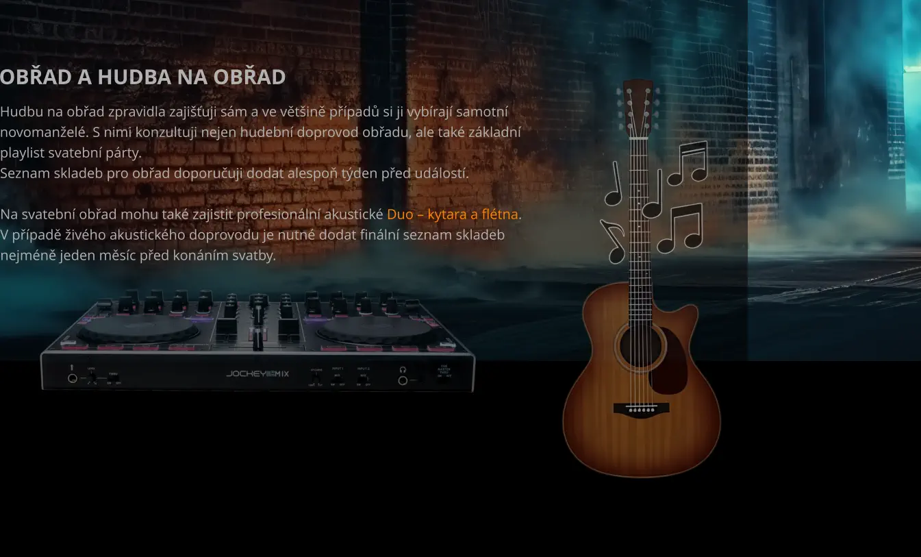 OBŘAD A HUDBA NA OBŘAD Hudbu na obřad zpravidla zajišťuji sám a ve většině případů si ji vybírají samotní  novomanželé. S nimi konzultuji nejen hudební doprovod obřadu, ale také základní  playlist svatební párty. Seznam skladeb pro obřad doporučuji dodat alespoň týden před událostí.  Na svatební obřad mohu také zajistit profesionální akustické Duo – kytara a flétna. V případě živého akustického doprovodu je nutné dodat finální seznam skladeb  nejméně jeden měsíc před konáním svatby.