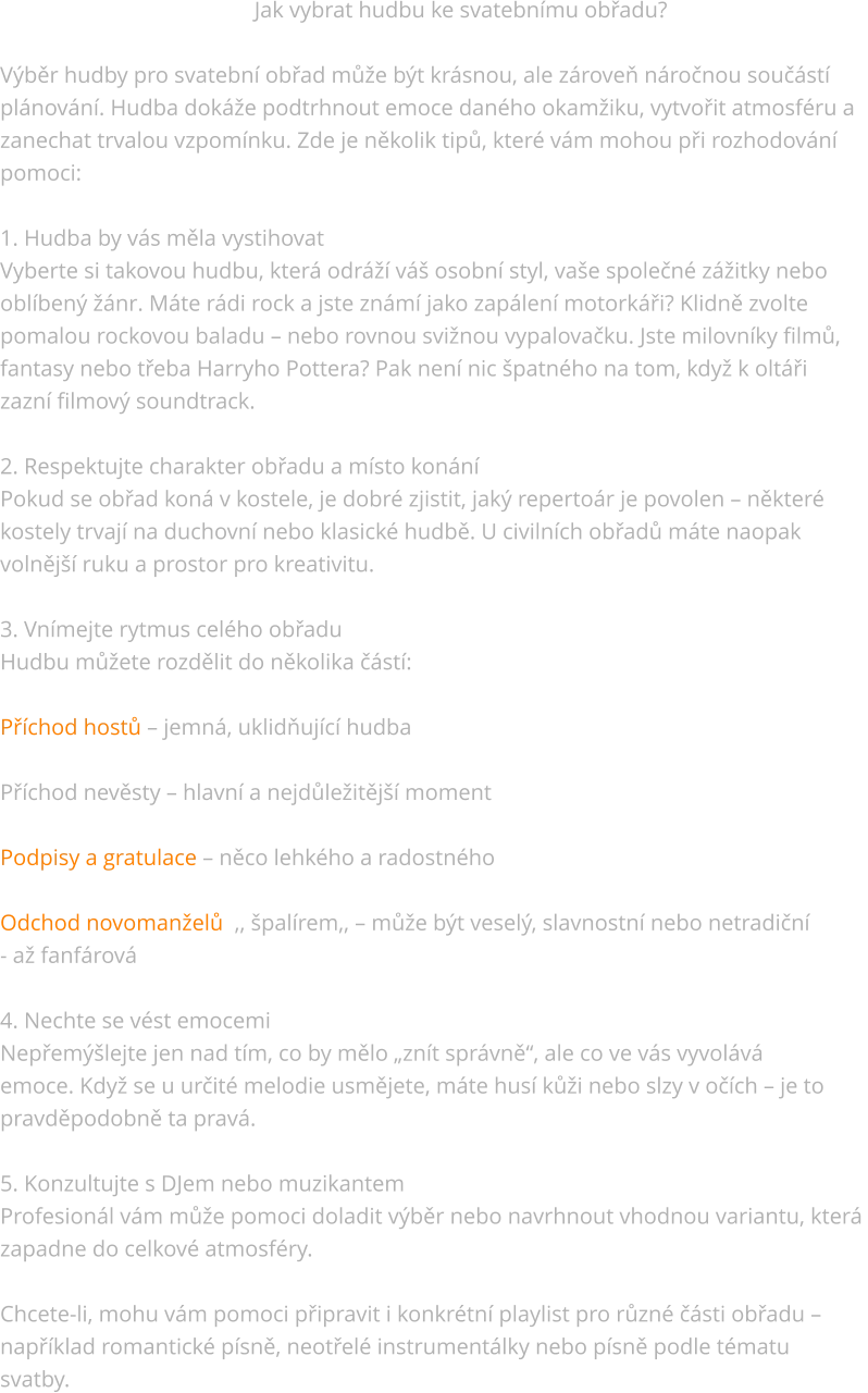 Jak vybrat hudbu ke svatebnímu obřadu?  Výběr hudby pro svatební obřad může být krásnou, ale zároveň náročnou součástí  plánování. Hudba dokáže podtrhnout emoce daného okamžiku, vytvořit atmosféru a  zanechat trvalou vzpomínku. Zde je několik tipů, které vám mohou při rozhodování  pomoci:  1. Hudba by vás měla vystihovat Vyberte si takovou hudbu, která odráží váš osobní styl, vaše společné zážitky nebo  oblíbený žánr. Máte rádi rock a jste známí jako zapálení motorkáři? Klidně zvolte  pomalou rockovou baladu – nebo rovnou svižnou vypalovačku. Jste milovníky filmů,  fantasy nebo třeba Harryho Pottera? Pak není nic špatného na tom, když k oltáři  zazní filmový soundtrack.  2. Respektujte charakter obřadu a místo konání Pokud se obřad koná v kostele, je dobré zjistit, jaký repertoár je povolen – některé  kostely trvají na duchovní nebo klasické hudbě. U civilních obřadů máte naopak  volnější ruku a prostor pro kreativitu.  3. Vnímejte rytmus celého obřadu Hudbu můžete rozdělit do několika částí:  Příchod hostů – jemná, uklidňující hudba  Příchod nevěsty – hlavní a nejdůležitější moment  Podpisy a gratulace – něco lehkého a radostného  Odchod novomanželů  ,, špalírem,, – může být veselý, slavnostní nebo netradiční  - až fanfárová  4. Nechte se vést emocemi Nepřemýšlejte jen nad tím, co by mělo „znít správně“, ale co ve vás vyvolává  emoce. Když se u určité melodie usmějete, máte husí kůži nebo slzy v očích – je to  pravděpodobně ta pravá.  5. Konzultujte s DJem nebo muzikantem Profesionál vám může pomoci doladit výběr nebo navrhnout vhodnou variantu, která  zapadne do celkové atmosféry.  Chcete-li, mohu vám pomoci připravit i konkrétní playlist pro různé části obřadu –  například romantické písně, neotřelé instrumentálky nebo písně podle tématu  svatby.