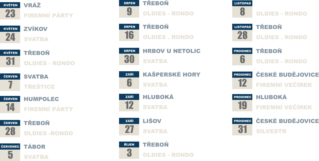 KVĚTEN 23 VRÁŽ FIREMNÍ PÁRTY KVĚTEN 24  ZVÍKOV SVATBA KVĚTEN 31 TŘEBOŇ OLDIES - RONDO ČERVEN 7 SVATBA TŘEŠTICE ČERVEN 14 HUMPOLEC FIREMNÍ PÁRTY  ČERVEN 28 TŘEBOŇ OLDIES -RONDO ČERVENEC 5 TÁBOR SVATBA SRPEN 9 TŘEBOŇ OLDIES - RONDO SRPEN 16  TŘEBOŇ OLDIES . RONDO SRPEN 30 HRBOV U NETOLIC SVATBA ZÁŘÍ 6 KAŠPERSKÉ HORY SVATBA ZÁŘÍ 12 HLUBOKÁ  SVATBA  ZÁŘÍ 27 LIŠOV SVATBA ŘÍJEN 3 TŘEBOŇ OLDIES - RONDO LISTOPAD 8 TŘEBOŇ OLDIES - RONDO LISTOPAD 28  TŘEBOŇ OLDIES . RONDO PROSINEC 6 TŘEBOŇ OLDIES - RONDO PROSINEC 12 ČESKÉ BUDĚJOVICE FIREMNÍ VEČÍREK PROSINEC 19 HLUBOKÁ FIREMNÍ VEČÍREK  PROSINEC 31 ČESKÉ BUDĚJOVICE SILVESTR