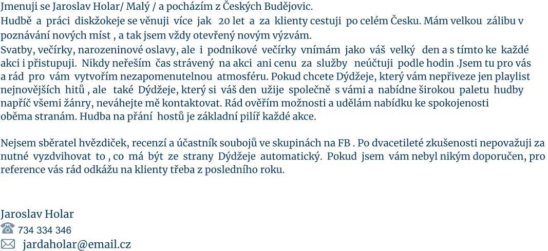 Jmenuji se Jaroslav Holar/ Malý / a pocházím z Českých Budějovic.  Hudbě  a  práci  diskžokeje se věnuji  více  jak   20 let  a  za  klienty cestuji  po celém Česku. Mám velkou  zálibu v  poznávání nových míst , a tak jsem vždy otevřený novým výzvám. Svatby, večírky, narozeninové oslavy, ale  i  podnikové  večírky  vnímám  jako  váš  velký   den a s tímto ke  každé akci i přistupuji.  Nikdy neřeším  čas strávený  na akci  ani cenu  za  služby   neúčtuji  podle hodin .Jsem tu pro vás  a rád  pro  vám  vytvořím nezapomenutelnou  atmosféru. Pokud chcete Dýdžeje, který vám nepřiveze jen playlist  nejnovějších  hitů , ale   také  Dýdžeje, který si  váš den  užije  společně  s vámi a  nabídne širokou  paletu  hudby  napříč všemi žánry, neváhejte mě kontaktovat. Rád ověřím možnosti a udělám nabídku ke spokojenosti   oběma stranám. Hudba na přání  hostů je základní pilíř každé akce.  Nejsem sběratel hvězdiček, recenzí a účastník soubojů ve skupinách na FB . Po dvacetileté zkušenosti nepovažuji za nutné  vyzdvihovat  to , co  má  být  ze  strany  Dýdžeje  automatický.  Pokud  jsem  vám nebyl nikým doporučen, pro  reference vás rád odkážu na klienty třeba z posledního roku.     Jaroslav Holar            734 334 346          jardaholar@email.cz