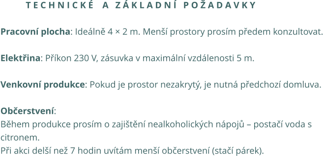 T e c h n i c k é    a   z á k l a d n í   p o ž a d a v k y  Pracovní plocha: Ideálně 4 × 2 m. Menší prostory prosím předem konzultovat.  Elektřina: Příkon 230 V, zásuvka v maximální vzdálenosti 5 m.  Venkovní produkce: Pokud je prostor nezakrytý, je nutná předchozí domluva.  Občerstvení: Během produkce prosím o zajištění nealkoholických nápojů – postačí voda s  citronem. Při akci delší než 7 hodin uvítám menší občerstvení (stačí párek).