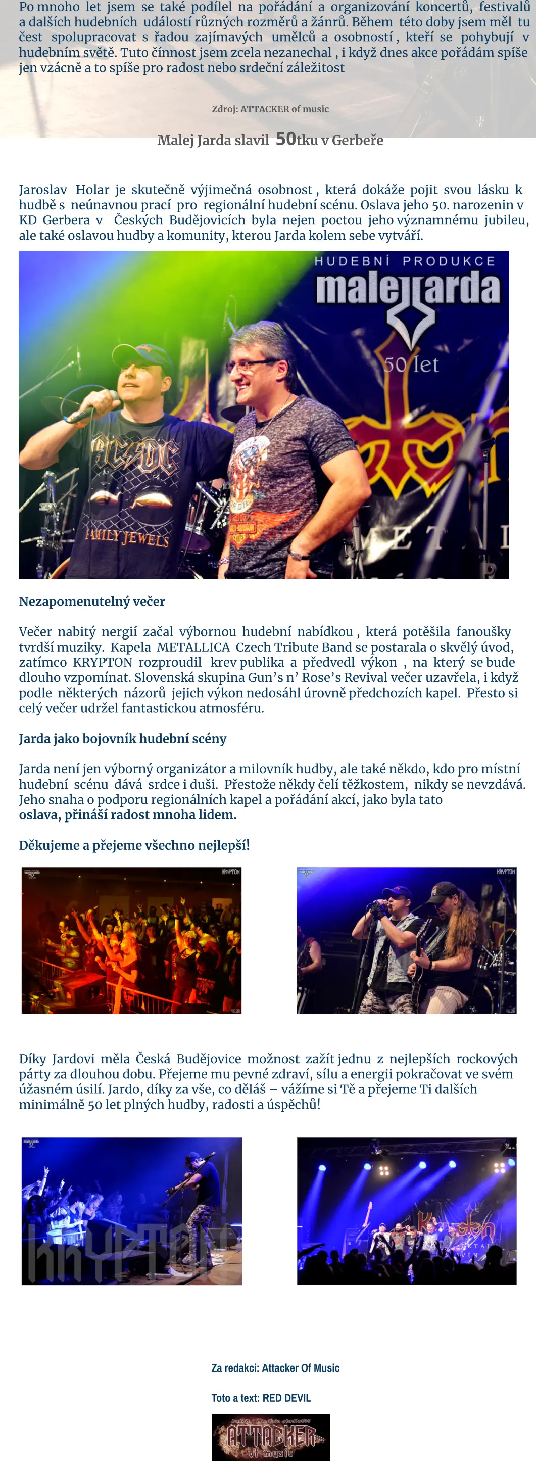 Zdroj: ATTACKER of music  Malej Jarda slavil  50tku v Gerbeře Za redakci: Attacker Of Music                Toto a text: RED DEVIL Po mnoho  let  jsem  se  také  podílel  na  pořádání  a  organizování  koncertů,  festivalů  a dalších hudebních  událostí různých rozměrů a žánrů. Během  této doby jsem měl  tu  čest   spolupracovat  s  řadou  zajímavých   umělců  a  osobností ,  kteří  se   pohybují   v  hudebním světě. Tuto čínnost jsem zcela nezanechal , i když dnes akce pořádám spíše  jen vzácně a to spíše pro radost nebo srdeční záležitost        Jaroslav   Holar  je  skutečně  výjimečná  osobnost ,  která  dokáže  pojit  svou  lásku  k  hudbě s  neúnavnou prací  pro  regionální hudební scénu. Oslava jeho 50. narozenin v  KD  Gerbera  v    Českých  Budějovicích  byla  nejen  poctou  jeho významnému  jubileu,  ale také oslavou hudby a komunity, kterou Jarda kolem sebe vytváří.                        Nezapomenutelný večer  Večer  nabitý  nergií  začal  výbornou  hudební  nabídkou ,  která  potěšila  fanoušky  tvrdší muziky.  Kapela  METALLICA  Czech Tribute Band se postarala o skvělý úvod,  zatímco  KRYPTON  rozproudil   krev publika  a  předvedl  výkon  ,  na  který  se bude  dlouho vzpomínat. Slovenská skupina Gun’s n’ Rose’s Revival večer uzavřela, i když  podle  některých  názorů  jejich výkon nedosáhl úrovně předchozích kapel.  Přesto si  celý večer udržel fantastickou atmosféru.  Jarda jako bojovník hudební scény  Jarda není jen výborný organizátor a milovník hudby, ale také někdo, kdo pro místní  hudební  scénu  dává  srdce i duši.  Přestože někdy čelí těžkostem,  nikdy se nevzdává.  Jeho snaha o podporu regionálních kapel a pořádání akcí, jako byla tato  oslava, přináší radost mnoha lidem.  Děkujeme a přejeme všechno nejlepší!              Díky  Jardovi  měla  Česká  Budějovice  možnost  zažít jednu  z  nejlepších  rockových  párty za dlouhou dobu. Přejeme mu pevné zdraví, sílu a energii pokračovat ve svém  úžasném úsilí. Jardo, díky za vše, co děláš – vážíme si Tě a přejeme Ti dalších  minimálně 50 let plných hudby, radosti a úspěchů!