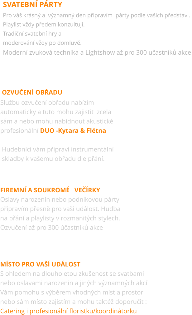 SVATEBNÍ PÁRTY Pro váš krásný a  významný den připravím  párty podle vašich představ .  Playlist vždy předem konzultuji.  Tradiční svatební hry a  moderování vždy po domluvě. Moderní zvuková technika a Lightshow až pro 300 učastníků akce  OZVUČENÍ OBŘADU Službu ozvučení obřadu nabízím  automaticky a tuto mohu zajistit  zcela sám a nebo mohu nabídnout akustické profesionální DUO -Kytara & Flétna   Hudebníci vám připraví instrumentální  skladby k vašemu obřadu dle přání.  Firemní a soukromÉ   večírky Oslavy narozenin nebo podnikovou párty připravím přesně pro vaši událost. Hudba  na přání a playlisty v rozmanitých stylech.  Ozvučení až pro 300 účastníků akce  místo pro vaší událost S ohledem na dlouholetou zkušenost se svatbami nebo oslavami narozenin a jiných významných akcí Vám pomohu s výběrem vhodných míst a prostor  nebo sám místo zajistím a mohu taktéž doporučit :  Catering i profesionální floristku/koordinátorku